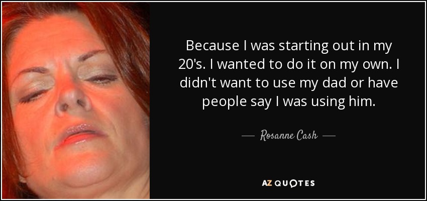 Because I was starting out in my 20's. I wanted to do it on my own. I didn't want to use my dad or have people say I was using him. - Rosanne Cash
