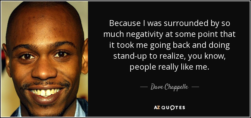 Because I was surrounded by so much negativity at some point that it took me going back and doing stand-up to realize, you know, people really like me. - Dave Chappelle