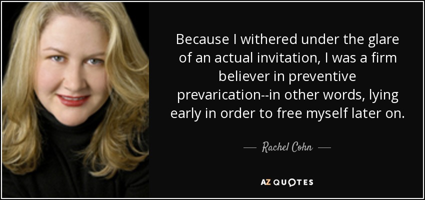 Because I withered under the glare of an actual invitation, I was a firm believer in preventive prevarication--in other words, lying early in order to free myself later on. - Rachel Cohn