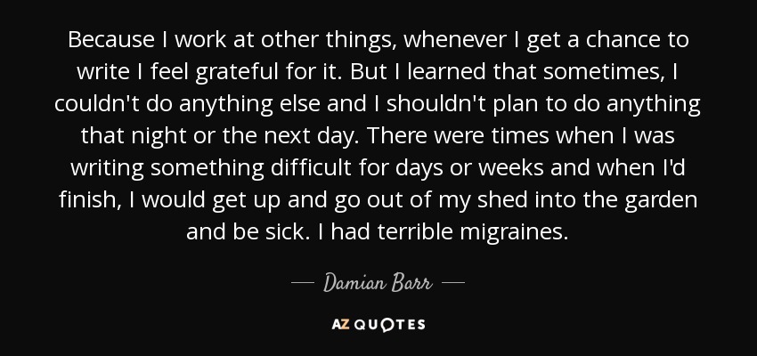 Because I work at other things, whenever I get a chance to write I feel grateful for it. But I learned that sometimes, I couldn't do anything else and I shouldn't plan to do anything that night or the next day. There were times when I was writing something difficult for days or weeks and when I'd finish, I would get up and go out of my shed into the garden and be sick. I had terrible migraines. - Damian Barr