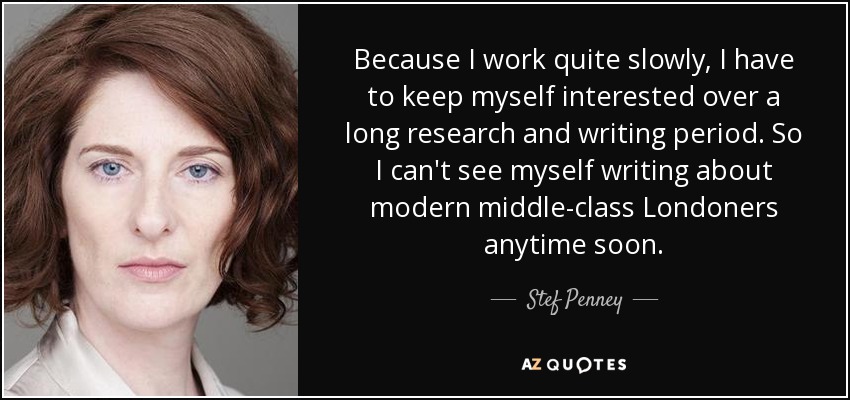 Because I work quite slowly, I have to keep myself interested over a long research and writing period. So I can't see myself writing about modern middle-class Londoners anytime soon. - Stef Penney
