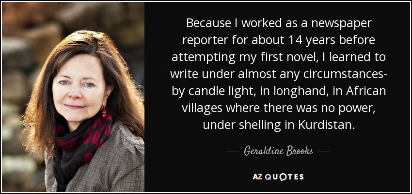 Because I worked as a newspaper reporter for about 14 years before attempting my first novel, I learned to write under almost any circumstances- by candle light, in longhand, in African villages where there was no power, under shelling in Kurdistan. - Geraldine Brooks