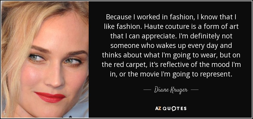 Because I worked in fashion, I know that I like fashion. Haute couture is a form of art that I can appreciate. I'm definitely not someone who wakes up every day and thinks about what I'm going to wear, but on the red carpet, it's reflective of the mood I'm in, or the movie I'm going to represent. - Diane Kruger
