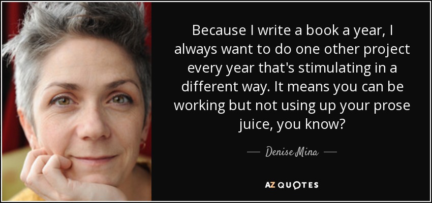 Because I write a book a year, I always want to do one other project every year that's stimulating in a different way. It means you can be working but not using up your prose juice, you know? - Denise Mina