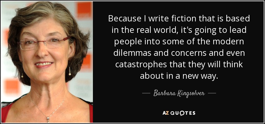 Because I write fiction that is based in the real world, it's going to lead people into some of the modern dilemmas and concerns and even catastrophes that they will think about in a new way. - Barbara Kingsolver