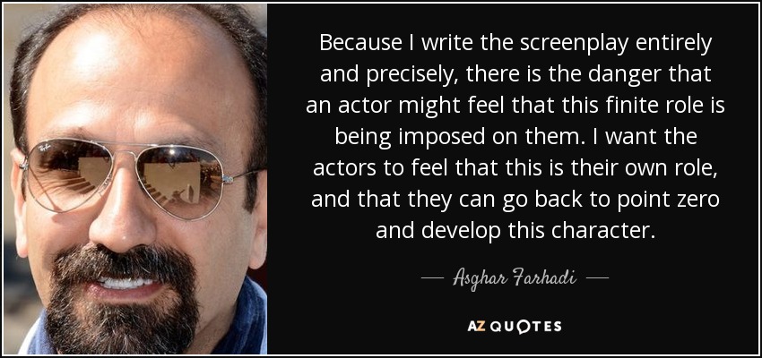 Because I write the screenplay entirely and precisely, there is the danger that an actor might feel that this finite role is being imposed on them. I want the actors to feel that this is their own role, and that they can go back to point zero and develop this character. - Asghar Farhadi