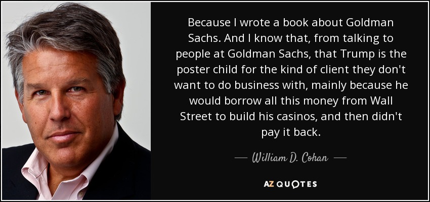 Because I wrote a book about Goldman Sachs. And I know that, from talking to people at Goldman Sachs, that Trump is the poster child for the kind of client they don't want to do business with, mainly because he would borrow all this money from Wall Street to build his casinos, and then didn't pay it back. - William D. Cohan