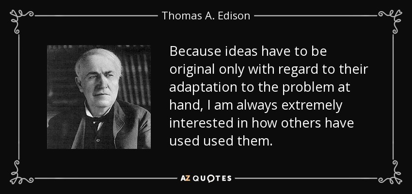 Because ideas have to be original only with regard to their adaptation to the problem at hand, I am always extremely interested in how others have used used them. - Thomas A. Edison
