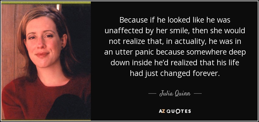 Because if he looked like he was unaffected by her smile, then she would not realize that, in actuality, he was in an utter panic because somewhere deep down inside he’d realized that his life had just changed forever. - Julia Quinn