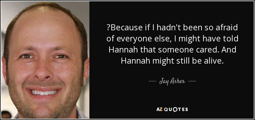 ‎Because if I hadn't been so afraid of everyone else, I might have told Hannah that someone cared. And Hannah might still be alive. - Jay Asher