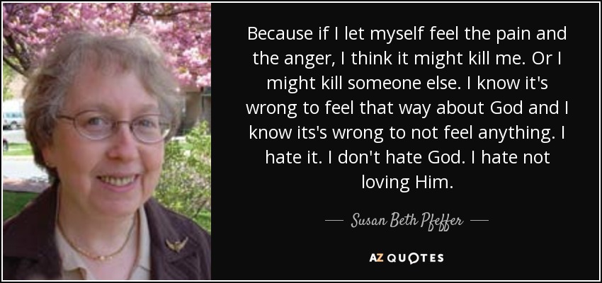 Because if I let myself feel the pain and the anger, I think it might kill me. Or I might kill someone else. I know it's wrong to feel that way about God and I know its's wrong to not feel anything. I hate it. I don't hate God. I hate not loving Him. - Susan Beth Pfeffer