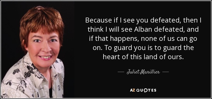 Because if I see you defeated, then I think I will see Alban defeated, and if that happens, none of us can go on. To guard you is to guard the heart of this land of ours. - Juliet Marillier