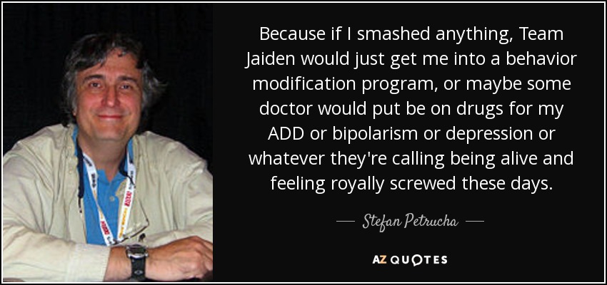 Because if I smashed anything, Team Jaiden would just get me into a behavior modification program, or maybe some doctor would put be on drugs for my ADD or bipolarism or depression or whatever they're calling being alive and feeling royally screwed these days. - Stefan Petrucha