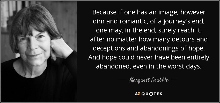 Because if one has an image, however dim and romantic, of a journey's end, one may, in the end, surely reach it, after no matter how many detours and deceptions and abandonings of hope. And hope could never have been entirely abandoned, even in the worst days. - Margaret Drabble