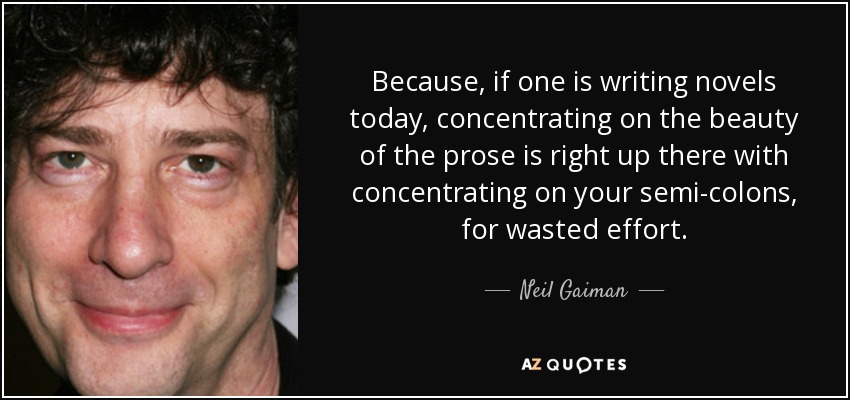 Because, if one is writing novels today, concentrating on the beauty of the prose is right up there with concentrating on your semi-colons, for wasted effort. - Neil Gaiman
