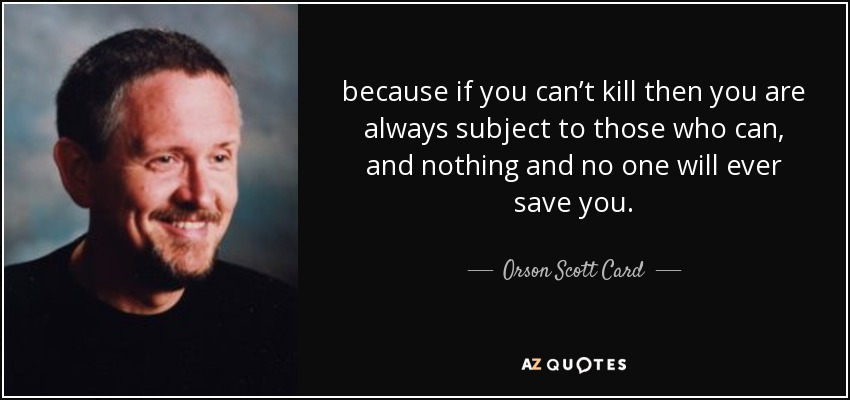 because if you can’t kill then you are always subject to those who can, and nothing and no one will ever save you. - Orson Scott Card