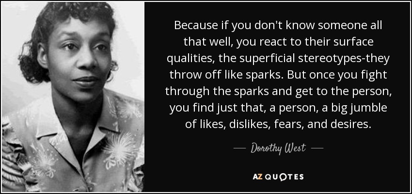 Because if you don't know someone all that well, you react to their surface qualities, the superficial stereotypes-they throw off like sparks. But once you fight through the sparks and get to the person, you find just that, a person, a big jumble of likes, dislikes, fears, and desires. - Dorothy West