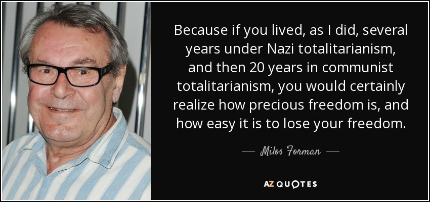 Because if you lived, as I did, several years under Nazi totalitarianism, and then 20 years in communist totalitarianism, you would certainly realize how precious freedom is, and how easy it is to lose your freedom. - Milos Forman
