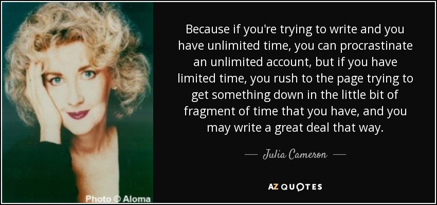 Because if you're trying to write and you have unlimited time, you can procrastinate an unlimited account, but if you have limited time, you rush to the page trying to get something down in the little bit of fragment of time that you have, and you may write a great deal that way. - Julia Cameron