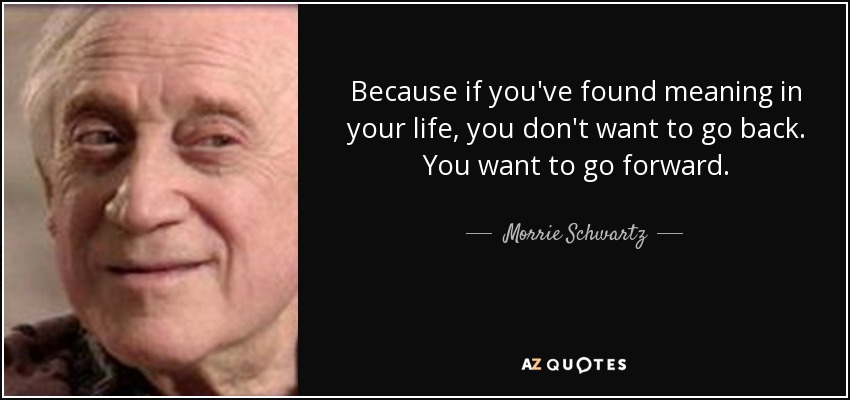 Because if you've found meaning in your life, you don't want to go back. You want to go forward. - Morrie Schwartz