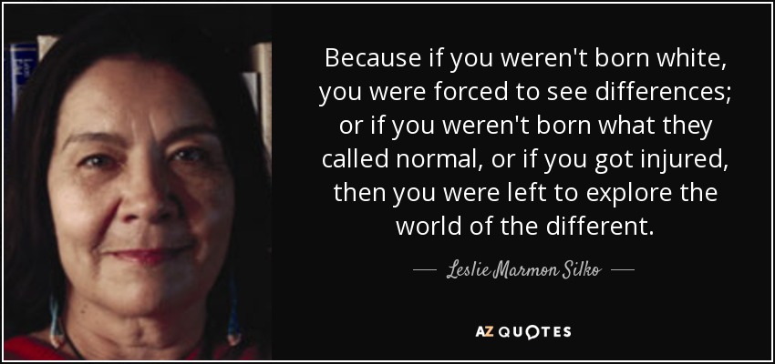 Because if you weren't born white, you were forced to see differences; or if you weren't born what they called normal, or if you got injured, then you were left to explore the world of the different. - Leslie Marmon Silko