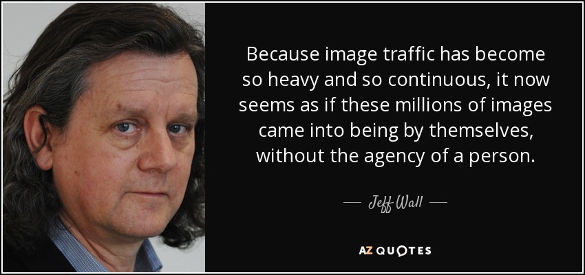 Because image traffic has become so heavy and so continuous, it now seems as if these millions of images came into being by themselves, without the agency of a person. - Jeff Wall