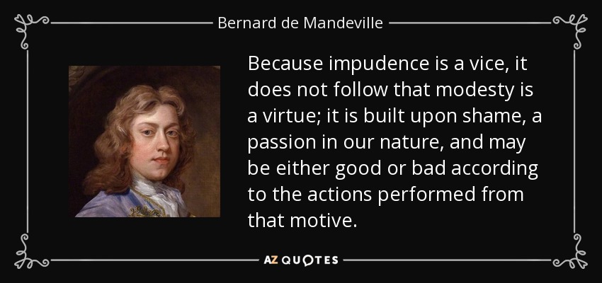 Because impudence is a vice, it does not follow that modesty is a virtue; it is built upon shame, a passion in our nature, and may be either good or bad according to the actions performed from that motive. - Bernard de Mandeville