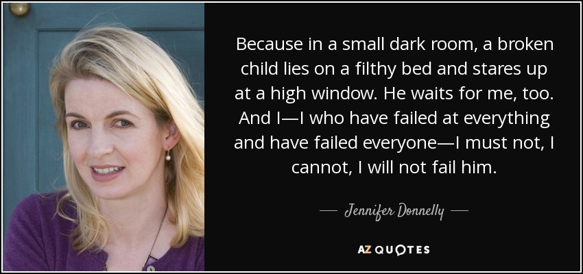 Because in a small dark room, a broken child lies on a filthy bed and stares up at a high window. He waits for me, too. And I—I who have failed at everything and have failed everyone—I must not, I cannot, I will not fail him. - Jennifer Donnelly