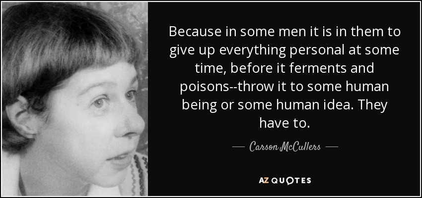 Because in some men it is in them to give up everything personal at some time, before it ferments and poisons--throw it to some human being or some human idea. They have to. - Carson McCullers