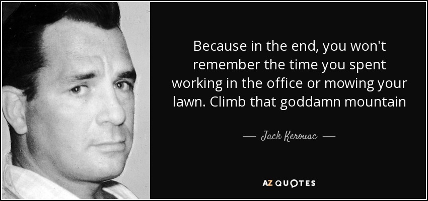 Because in the end, you won't remember the time you spent working in the office or mowing your lawn. Climb that goddamn mountain - Jack Kerouac