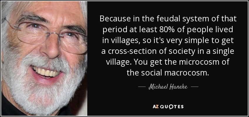 Because in the feudal system of that period at least 80% of people lived in villages, so it's very simple to get a cross-section of society in a single village. You get the microcosm of the social macrocosm. - Michael Haneke