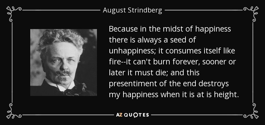 Because in the midst of happiness there is always a seed of unhappiness; it consumes itself like fire--it can't burn forever, sooner or later it must die; and this presentiment of the end destroys my happiness when it is at is height. - August Strindberg