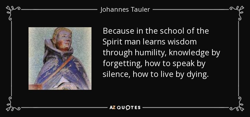 Because in the school of the Spirit man learns wisdom through humility, knowledge by forgetting, how to speak by silence, how to live by dying. - Johannes Tauler