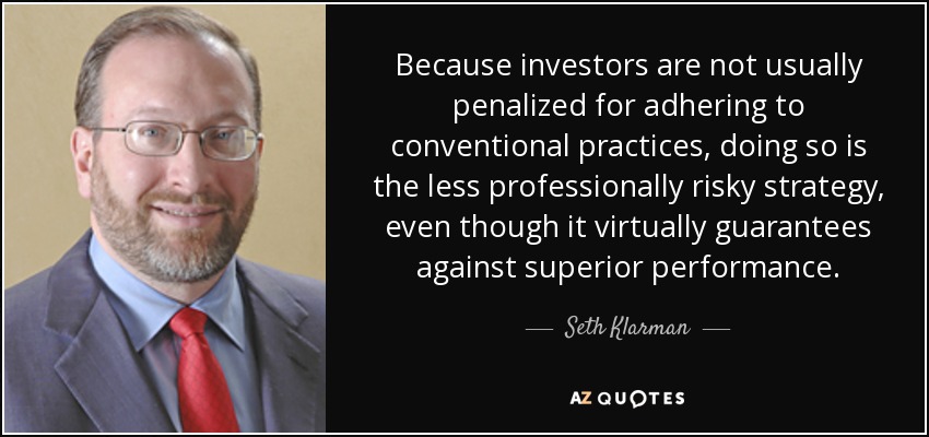 Because investors are not usually penalized for adhering to conventional practices, doing so is the less professionally risky strategy, even though it virtually guarantees against superior performance. - Seth Klarman