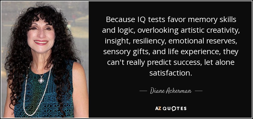 Because IQ tests favor memory skills and logic, overlooking artistic creativity, insight, resiliency, emotional reserves, sensory gifts, and life experience, they can't really predict success, let alone satisfaction. - Diane Ackerman