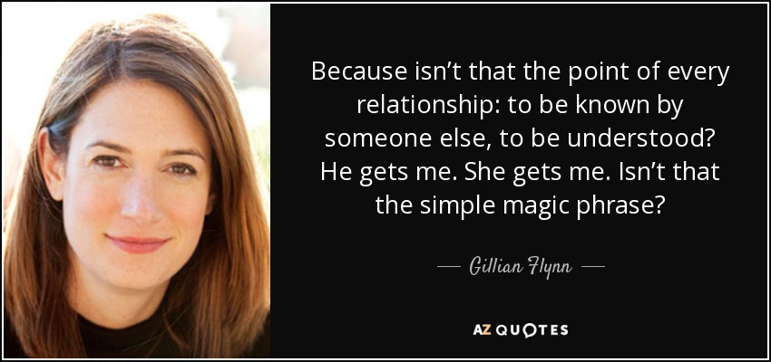 Because isn’t that the point of every relationship: to be known by someone else, to be understood? He gets me. She gets me. Isn’t that the simple magic phrase? - Gillian Flynn