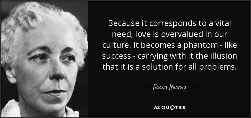 Because it corresponds to a vital need, love is overvalued in our culture. It becomes a phantom - like success - carrying with it the illusion that it is a solution for all problems. - Karen Horney