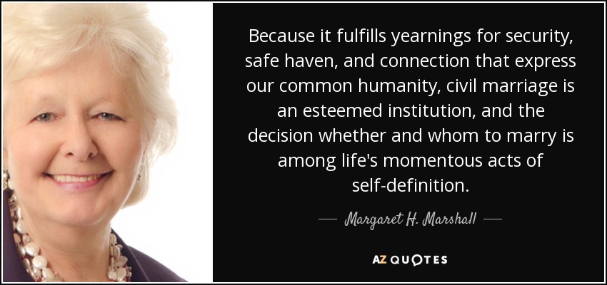 Because it fulfills yearnings for security, safe haven, and connection that express our common humanity, civil marriage is an esteemed institution, and the decision whether and whom to marry is among life's momentous acts of self-definition. - Margaret H. Marshall