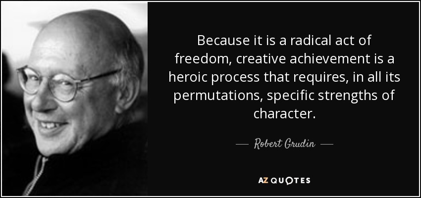Because it is a radical act of freedom, creative achievement is a heroic process that requires, in all its permutations, specific strengths of character. - Robert Grudin