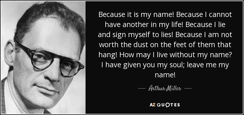 Because it is my name! Because I cannot have another in my life! Because I lie and sign myself to lies! Because I am not worth the dust on the feet of them that hang! How may I live without my name? I have given you my soul; leave me my name! - Arthur Miller