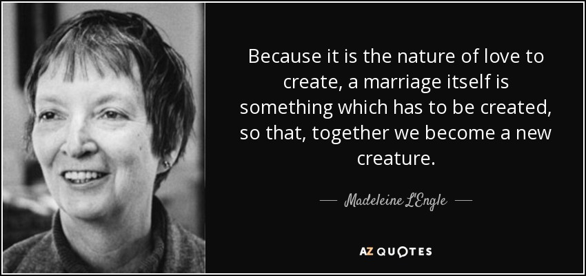 Because it is the nature of love to create, a marriage itself is something which has to be created, so that, together we become a new creature. - Madeleine L'Engle