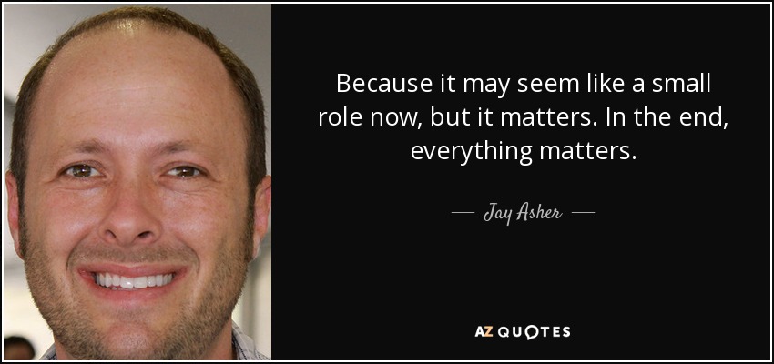 Because it may seem like a small role now, but it matters. In the end, everything matters. - Jay Asher