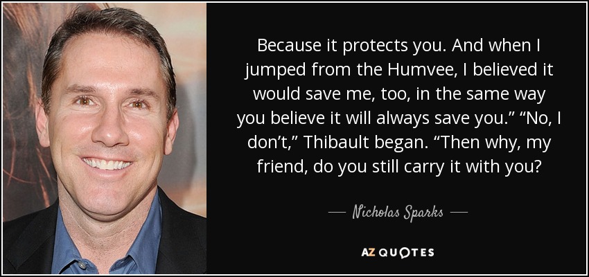 Because it protects you. And when I jumped from the Humvee, I believed it would save me, too, in the same way you believe it will always save you.” “No, I don’t,” Thibault began. “Then why, my friend, do you still carry it with you? - Nicholas Sparks