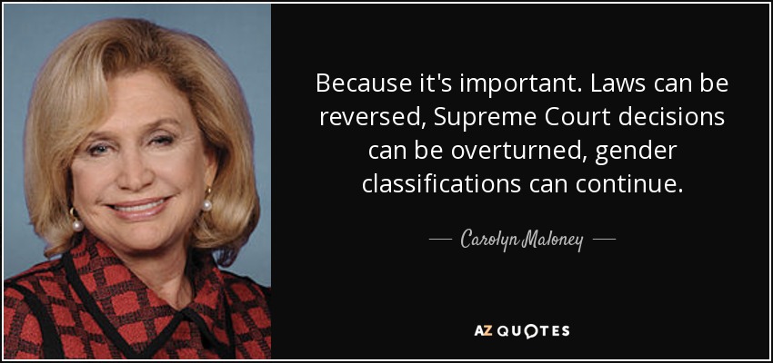 Because it's important. Laws can be reversed, Supreme Court decisions can be overturned, gender classifications can continue. - Carolyn Maloney