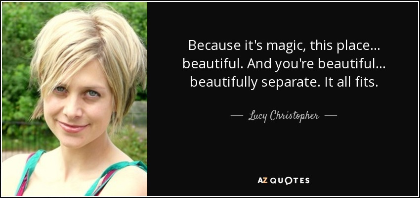 Because it's magic, this place . . . beautiful. And you're beautiful . . . beautifully separate. It all fits. - Lucy Christopher