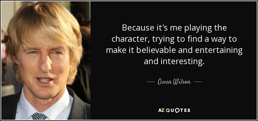 Because it's me playing the character, trying to find a way to make it believable and entertaining and interesting. - Owen Wilson