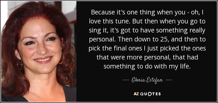 Because it's one thing when you - oh, I love this tune. But then when you go to sing it, it's got to have something really personal. Then down to 25, and then to pick the final ones I just picked the ones that were more personal, that had something to do with my life. - Gloria Estefan