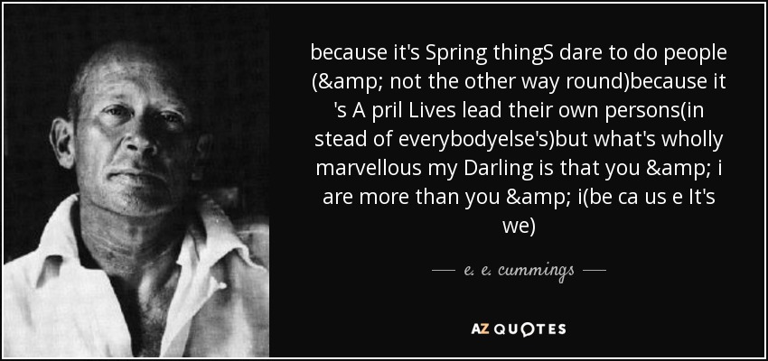 because it's Spring thingS dare to do people (& not the other way round)because it 's A pril Lives lead their own persons(in stead of everybodyelse's)but what's wholly marvellous my Darling is that you & i are more than you & i(be ca us e It's we) - e. e. cummings