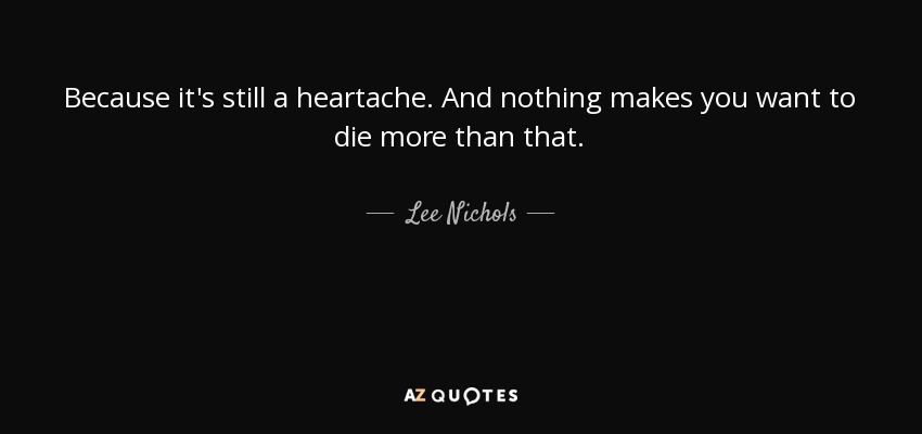 Because it's still a heartache. And nothing makes you want to die more than that. - Lee Nichols