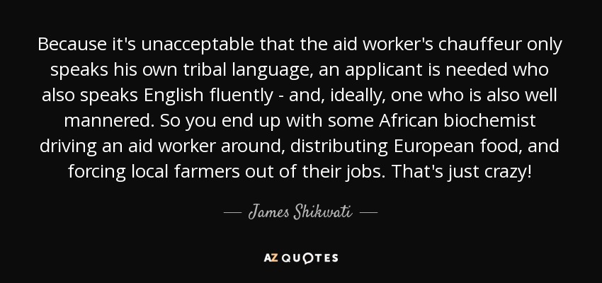 Because it's unacceptable that the aid worker's chauffeur only speaks his own tribal language, an applicant is needed who also speaks English fluently - and, ideally, one who is also well mannered. So you end up with some African biochemist driving an aid worker around, distributing European food, and forcing local farmers out of their jobs. That's just crazy! - James Shikwati